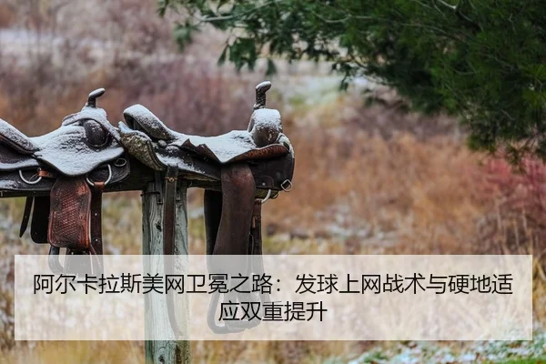 阿尔卡拉斯美网卫冕之路：发球上网战术与硬地适应双重提升