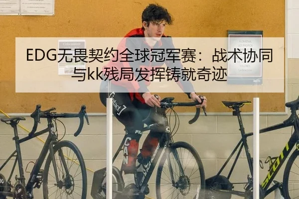 EDG无畏契约全球冠军赛：战术协同与kk残局发挥铸就奇迹