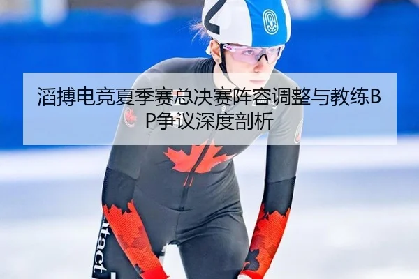 滔搏电竞夏季赛总决赛阵容调整与教练BP争议深度剖析